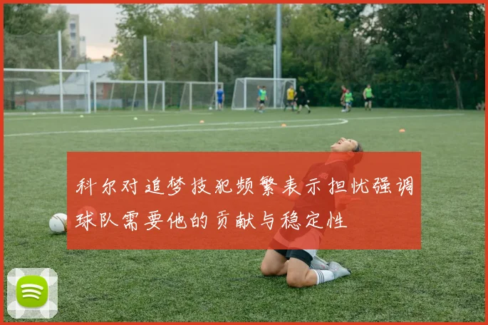 科尔对追梦技犯频繁表示担忧强调球队需要他的贡献与稳定性