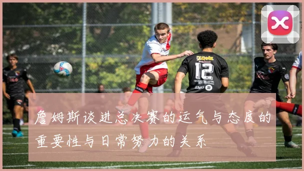 詹姆斯谈进总决赛的运气与态度的重要性与日常努力的关系