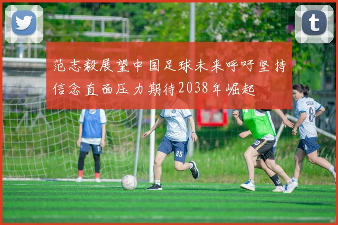范志毅展望中国足球未来呼吁坚持信念直面压力期待2038年崛起