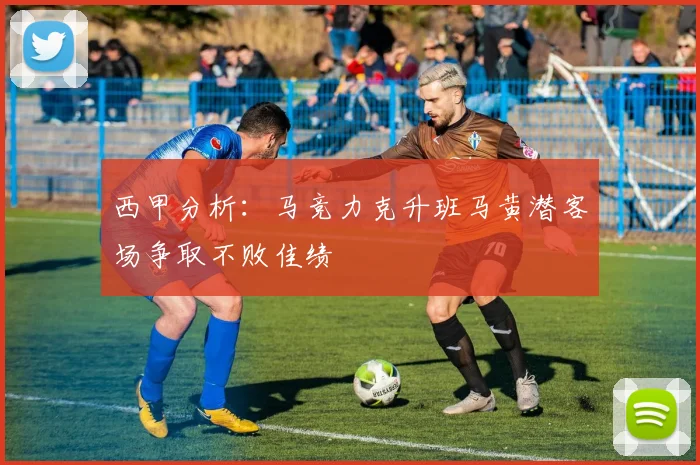 西甲分析：马竞力克升班马黄潜客场争取不败佳绩